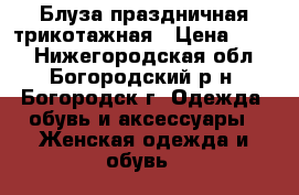 Блуза праздничная трикотажная › Цена ­ 500 - Нижегородская обл., Богородский р-н, Богородск г. Одежда, обувь и аксессуары » Женская одежда и обувь   